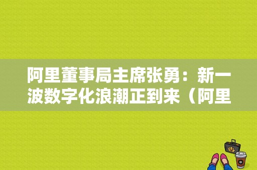阿里董事局主席张勇：新一波数字化浪潮正到来（阿里董事局 张勇）