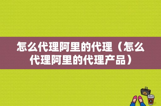 怎么代理阿里的代理（怎么代理阿里的代理产品）