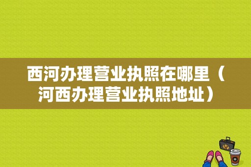 西河办理营业执照在哪里（河西办理营业执照地址）