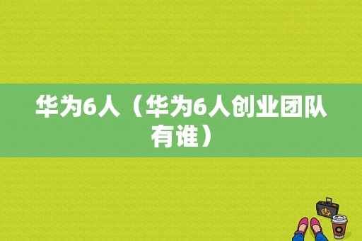 华为6人（华为6人创业团队有谁）