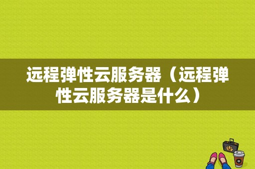 远程弹性云服务器（远程弹性云服务器是什么）