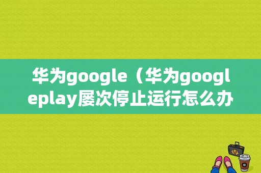 华为google（华为googleplay屡次停止运行怎么办）
