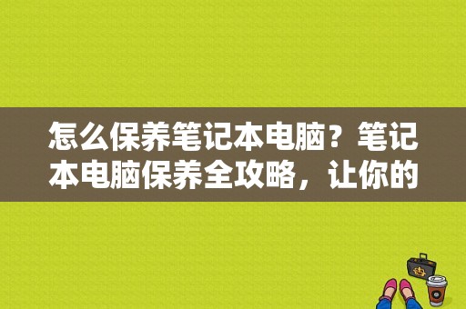 怎么保养笔记本电脑？笔记本电脑保养全攻略，让你的爱机焕发新生！