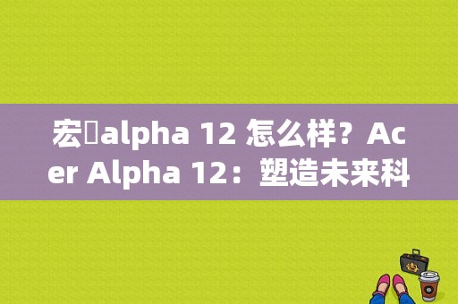 宏碁alpha 12 怎么样？Acer Alpha 12：塑造未来科技的先驱者，翻开笔记本电脑新篇章-图1