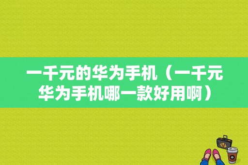 一千元的华为手机（一千元华为手机哪一款好用啊）