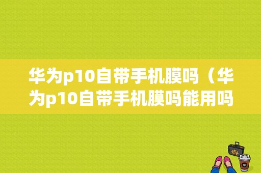 华为p10自带手机膜吗（华为p10自带手机膜吗能用吗）