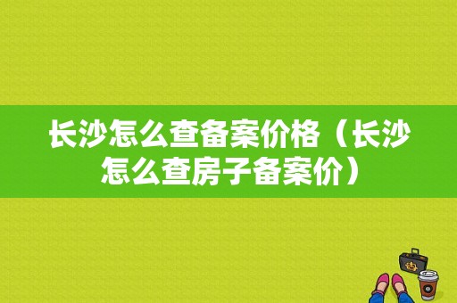 长沙怎么查备案价格（长沙怎么查房子备案价）