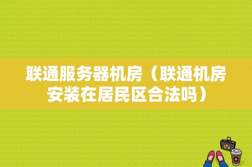 联通服务器机房（联通机房安装在居民区合法吗）