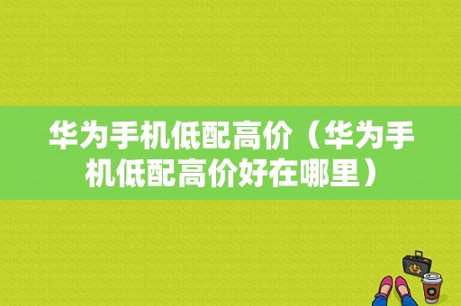 华为手机低配高价（华为手机低配高价好在哪里）